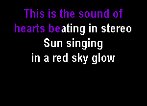 This is the sound of
hearts beating in stereo
Sun singing

in a red sky glow