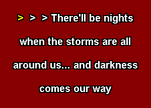 re There'll be nights

when the storms are all
around us... and darkness

comes our way