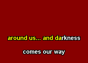 around us... and darkness

comes our way