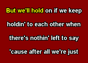 But we'll hold on if we keep
holdin' to each other when
there's nothin' left to say

'cause after all we're just