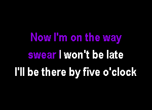 Now I'm on the way

swear I won't be late
I'll be there by five o'clock