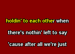 holdin' to each other when

there's nothin' left to say

'cause after all we're just