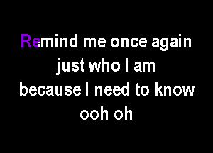 Remind me once again
just who I am

becausel need to know
ooh oh