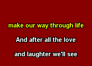 make our way through life

And after all the love

and laughter we'll see