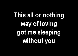 This all or nothing
way of loving

o-one to turn to