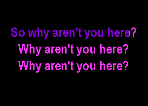 So why aren't you here?
Why aren't you here?

Why aren't you here?