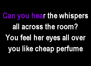 Can you hear the whispers
all across the room?
You feel her eyes all over
you like cheap perfume