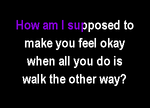 How am I supposed to
make you feel okay

when all you do is
walk the other way?