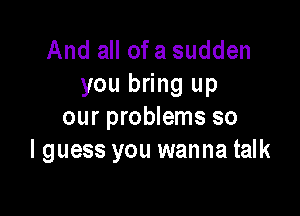 And all of a sudden
you bring up

our problems so
lguess you wanna talk