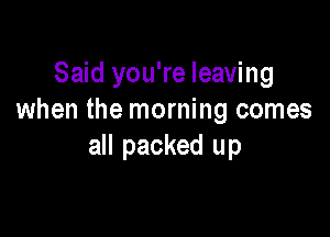 Said you're leaving
when the morning comes

all packed up