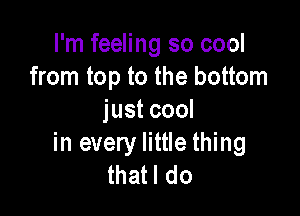 I'm feeling so cool
from top to the bottom

just cool
in every little thing
thatl do