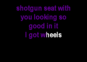 shotgun seat with
you looking so
good in it

I got wheels