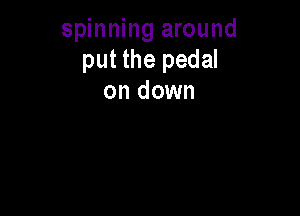 spinning around
put the pedal
on down