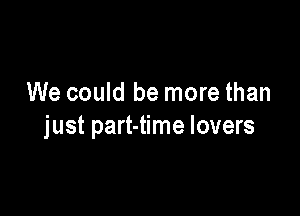 We could be more than

just part-time lovers