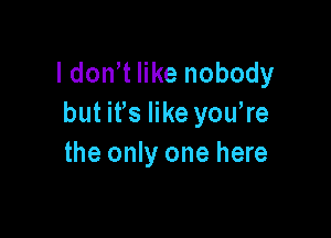 l don t like nobody
but ifs like you,re

the only one here