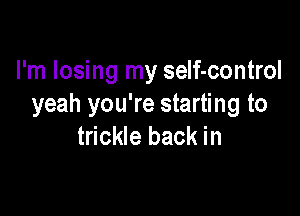 I'm losing my self-control
yeah you're starting to

trickle back in