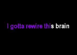 I gotta rewire this brain