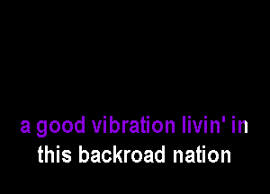 a good vibration livin' in
this backroad nation