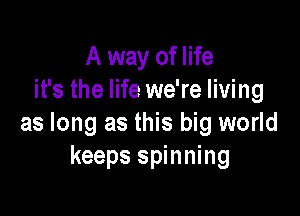 A way of life
it's the life we're living

as long as this big world
keeps spinning