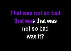 That was not so bad
that was that was

not so bad
was it?