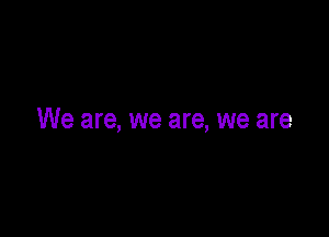 We are, we are, we are