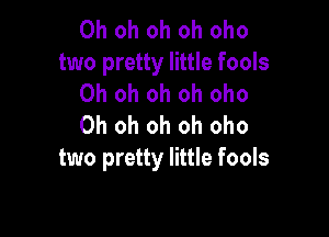 Oh oh oh oh oho
two pretty little fools
Oh oh oh oh oho

Oh oh oh oh oho
two pretty little fools