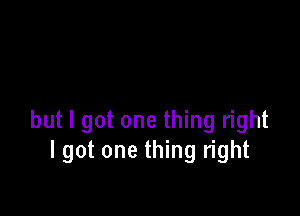 but I got one thing right
I got one thing right