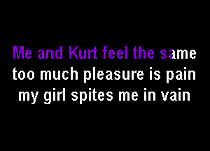 Me and Kurt feel the same
too much pleasure is pain

my girl spites me in vain