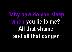 Baby how do you sleep
when you lie to me?

All that shame
and all that danger