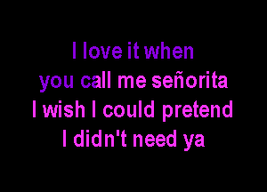 I love it when
you call me sefiorita

lwish I could pretend
I didn't need ya