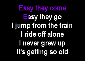 Easy they come
Easy they go
I jump from the train

I ride off alone
I never grew up
it's getting so old