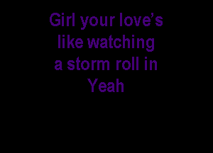 Girl your love s
like watching
a storm roll in

Yeah