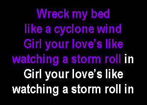 Wreck my bed
like a cyclone wind
Girl your lovels like
watching a storm roll in
Girl your lovels like
watching a storm roll in