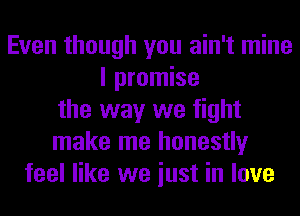 Even though you ain't mine
I promise
the way we fight
make me honestly
feel like we iust in love