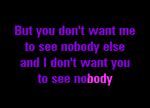 But you don't want me
to see nobody else

and I don't want you
to see nobody