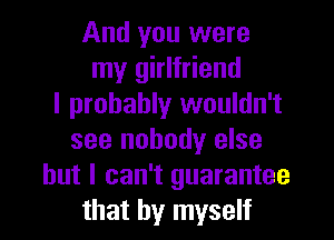 And you were
my girlfriend
I probably wouldn't
see nobody else
but I can't guarantee
that by myself