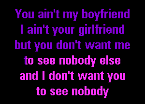 You ain't my boyfriend
I ain't your girlfriend
but you don't want me
to see nobody else
and I don't want you
to see nobody