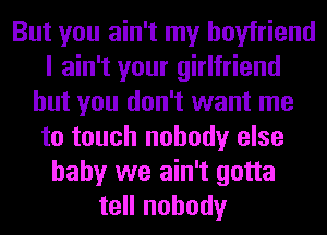 But you ain't my boyfriend
I ain't your girlfriend
but you don't want me
to touch nobody else
baby we ain't gotta
tell nobody