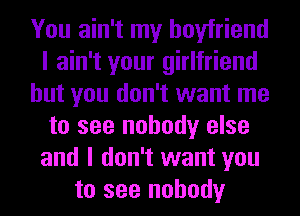 You ain't my boyfriend
I ain't your girlfriend
but you don't want me
to see nobody else
and I don't want you
to see nobody