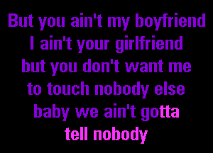 But you ain't my boyfriend
I ain't your girlfriend
but you don't want me
to touch nobody else
baby we ain't gotta
tell nobody