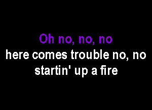 Oh no, no, no

here comes trouble no, no
startin' up aflre