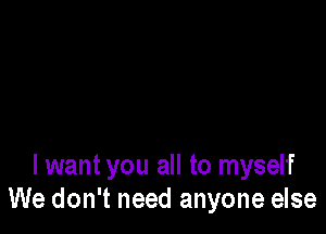 I want you all to myself
We don't need anyone else