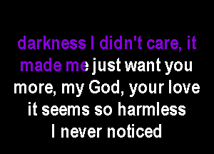 darkness I didn't care, it
made mejustwantyou
more, my God, your love
it seems so harmless
I never noticed