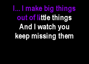 l... I make big things
out of little things
And I watch you

keep missing them