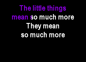 The little things
mean so much more
They mean

so much more