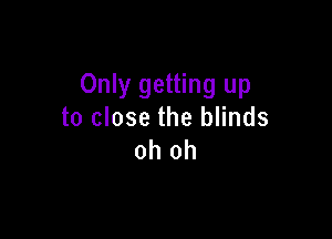 Only getting up
to close the blinds

oh oh