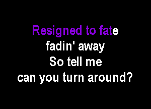 Resigned to fate
fadin' away

So tell me
can you turn around?