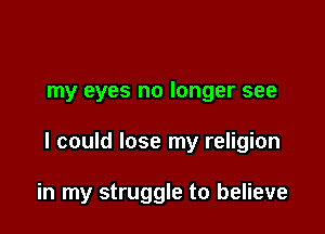 my eyes no longer see

I could lose my religion

in my struggle to believe