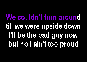 We couldn't turn around
till we were upside down

I'll be the bad guy now
but no I ain't too proud