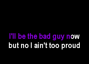 I'll be the bad guy now
but no I ain't too proud